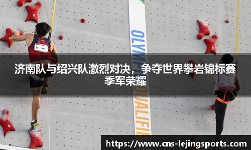 济南队与绍兴队激烈对决，争夺世界攀岩锦标赛季军荣耀
